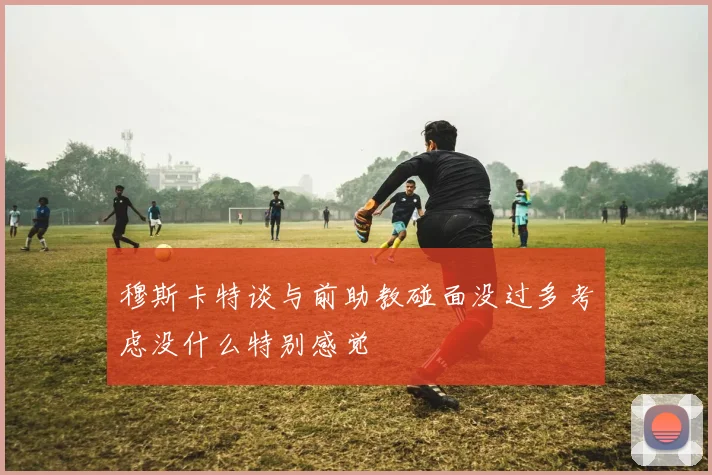 穆斯卡特谈与前助教碰面没过多考虑没什么特别感觉