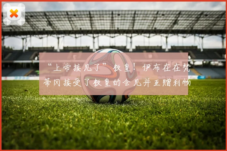 “上帝接见了”教皇！伊布在在梵蒂冈接受了教皇的会见并互赠利物