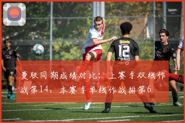 曼联同期成绩对比：上赛季双线作战第14，本赛季单线作战排第6