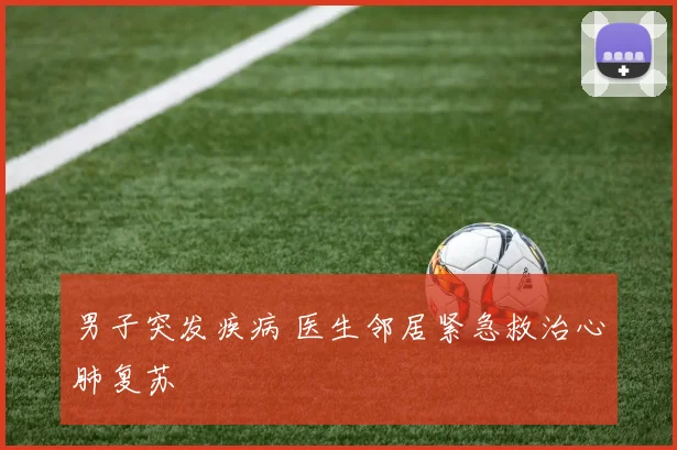 男子突发疾病 医生邻居紧急救治心肺复苏