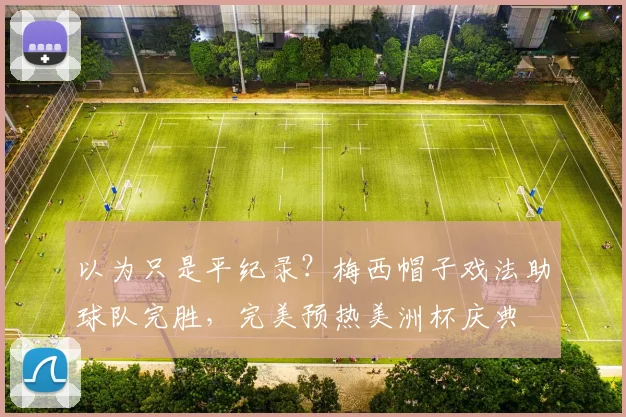 以为只是平纪录？梅西帽子戏法助球队完胜，完美预热美洲杯庆典