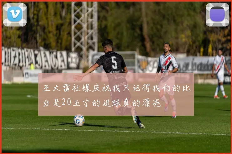 王大雷社媒庆祝我只记得我们的比分是20玉宁的进球真的漂亮