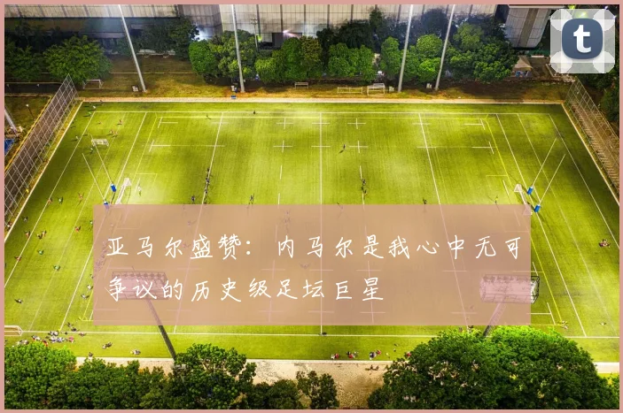 亚马尔盛赞：内马尔是我心中无可争议的历史级足坛巨星