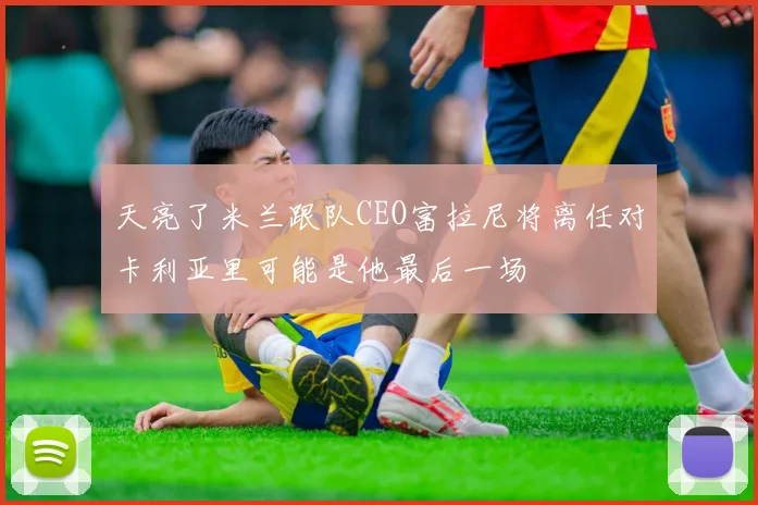 天亮了米兰跟队CEO富拉尼将离任对卡利亚里可能是他最后一场