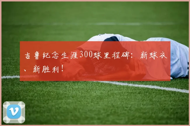 吉鲁纪念生涯300球里程碑：新球衣、新胜利！
