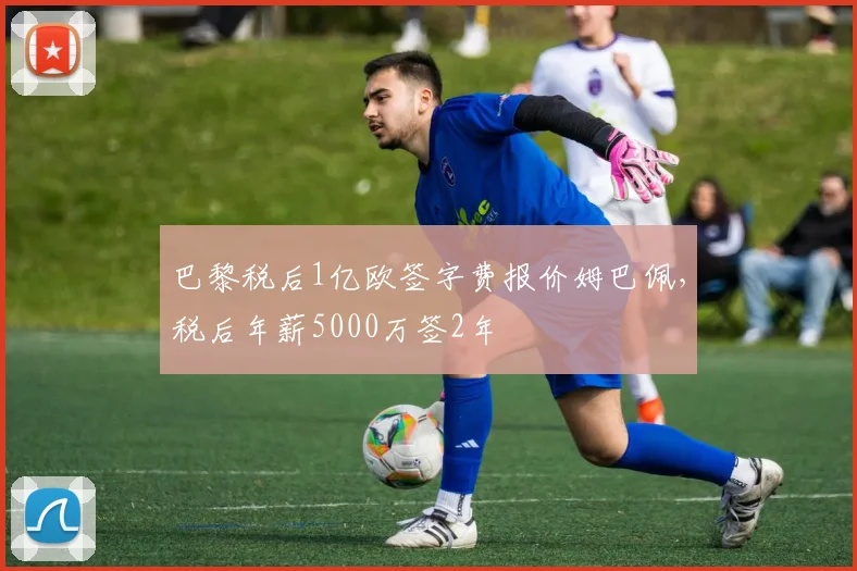 巴黎税后1亿欧签字费报价姆巴佩，税后年薪5000万签2年