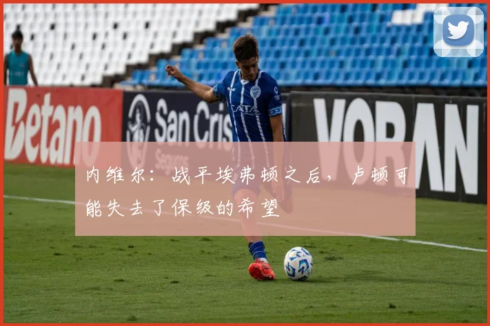 内维尔：战平埃弗顿之后，卢顿可能失去了保级的希望