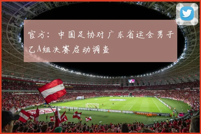 官方：中国足协对广东省运会男子乙A组决赛启动调查