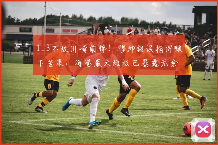 1_3不敌川崎前锋！穆帅错误指挥酿下苦果，海港最大短板已暴露无余