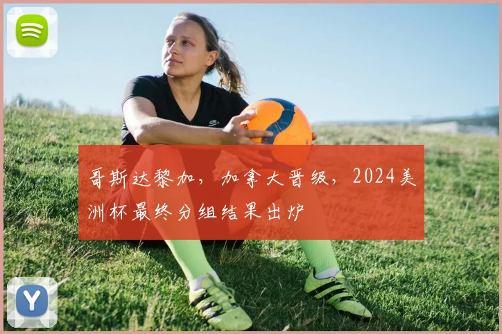 哥斯达黎加，加拿大晋级，2024美洲杯最终分组结果出炉
