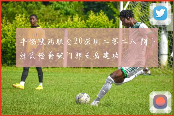 半场陕西联合20深圳二零二八 阿卜杜瓦哈普破门郭五岳建功