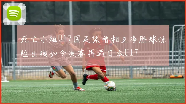 死亡小组U17国足凭借相互净胜球惊险出线如今决赛再遇日本U17
