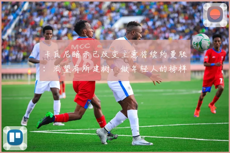 卡瓦尼暗示已改变主意将续约曼联：渴望有所建树，做年轻人的榜样