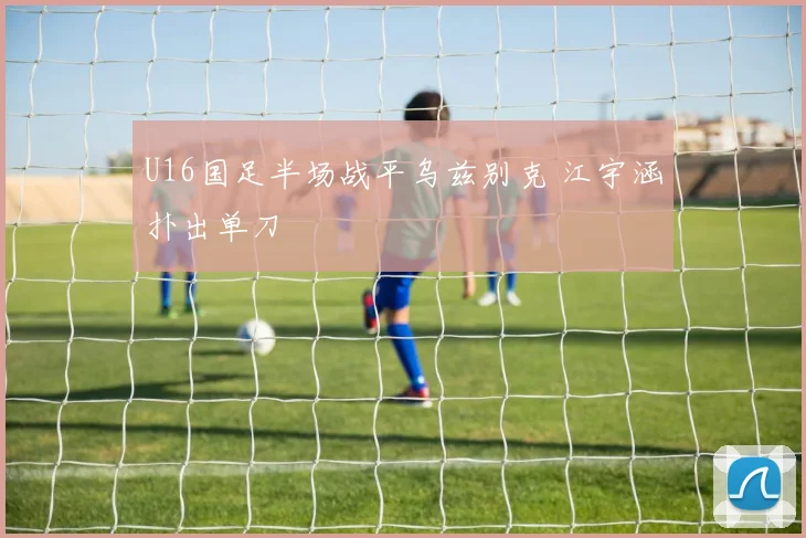 U16国足半场战平乌兹别克 江宇涵扑出单刀