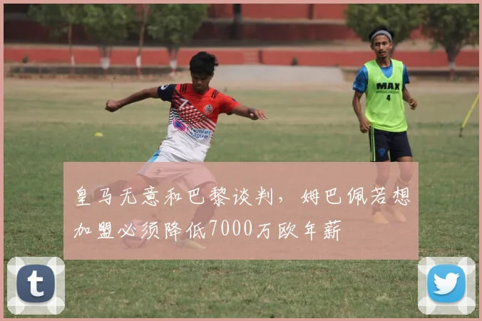 皇马无意和巴黎谈判，姆巴佩若想加盟必须降低7000万欧年薪