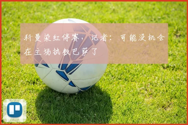 科曼染红停赛，记者：可能没机会在主场执教巴萨了