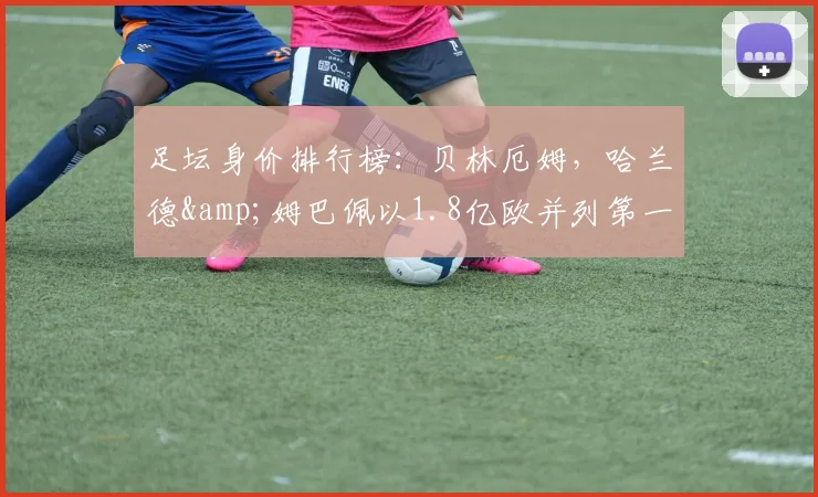足坛身价排行榜：贝林厄姆，哈兰德&姆巴佩以1.8亿欧并列第一