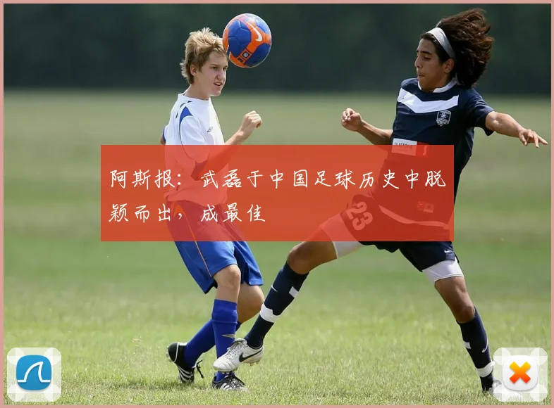 阿斯报：武磊于中国足球历史中脱颖而出，成最佳
