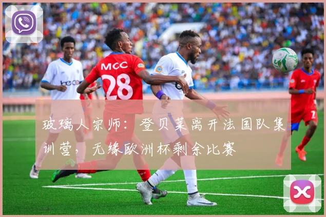 玻璃人宗师：登贝莱离开法国队集训营，无缘欧洲杯剩余比赛